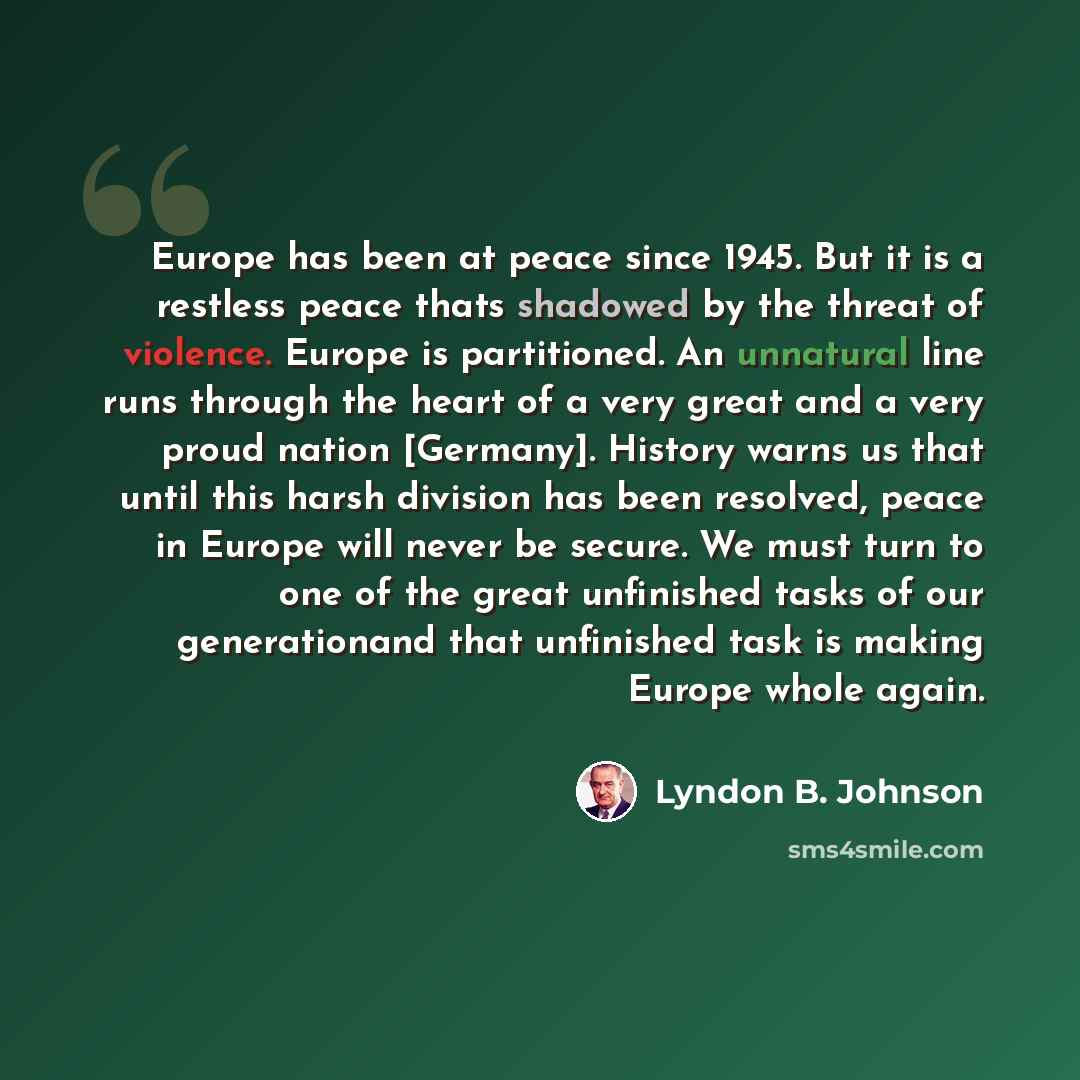 “Europe has been at peace since 1945. But it is a restless peace thats shadowed by the threat of violence. Europe is partitioned. An unnatural line runs through the heart of a very great and a very proud nation [Germany]. History warns us that until this harsh division has been resolved, peace in…” quote by Lyndon B. Johnson