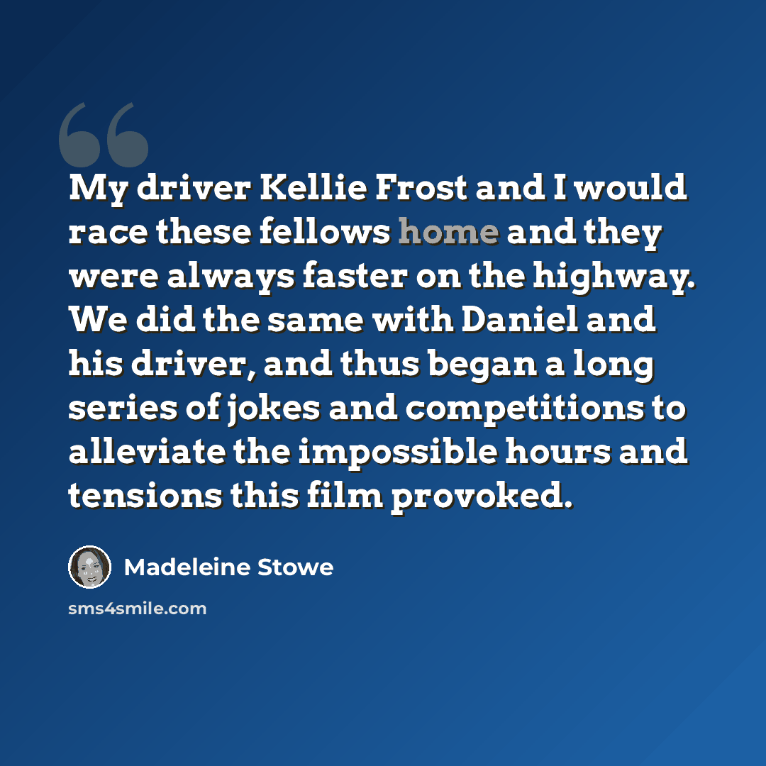 “My driver Kellie Frost and I would race these fellows home and they were always faster on the highway. We did the same with Daniel and his driver, and thus began a long series of jokes and competitions to alleviate the impossible hours and tensions this film provoked.” quote by Madeleine Stowe