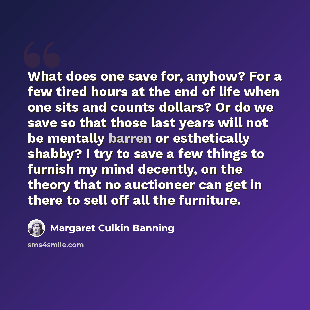 “What does one save for, anyhow? For a few tired hours at the end of life when one sits and counts dollars? Or do we save so that those last years will not be mentally barren or esthetically shabby? I try to save a few things to furnish my mind decently, on the theory that no auctioneer can get in…” quote by Margaret Culkin Banning