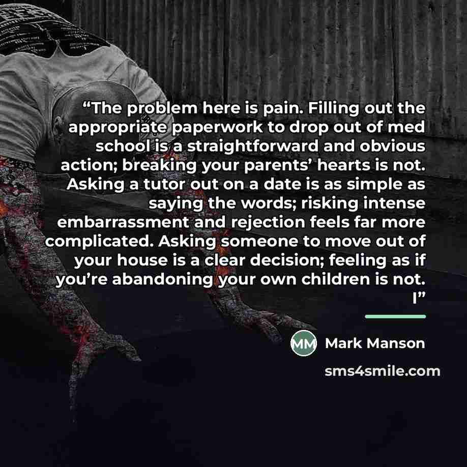 “The problem here is pain. Filling out the appropriate paperwork to drop out of med school is a straightforward and obvious action; breaking your parents’ hearts is not. Asking a tutor out on a date is as simple as saying the words; risking intense embarrassment and rejection feels far more…” quote by Mark Manson