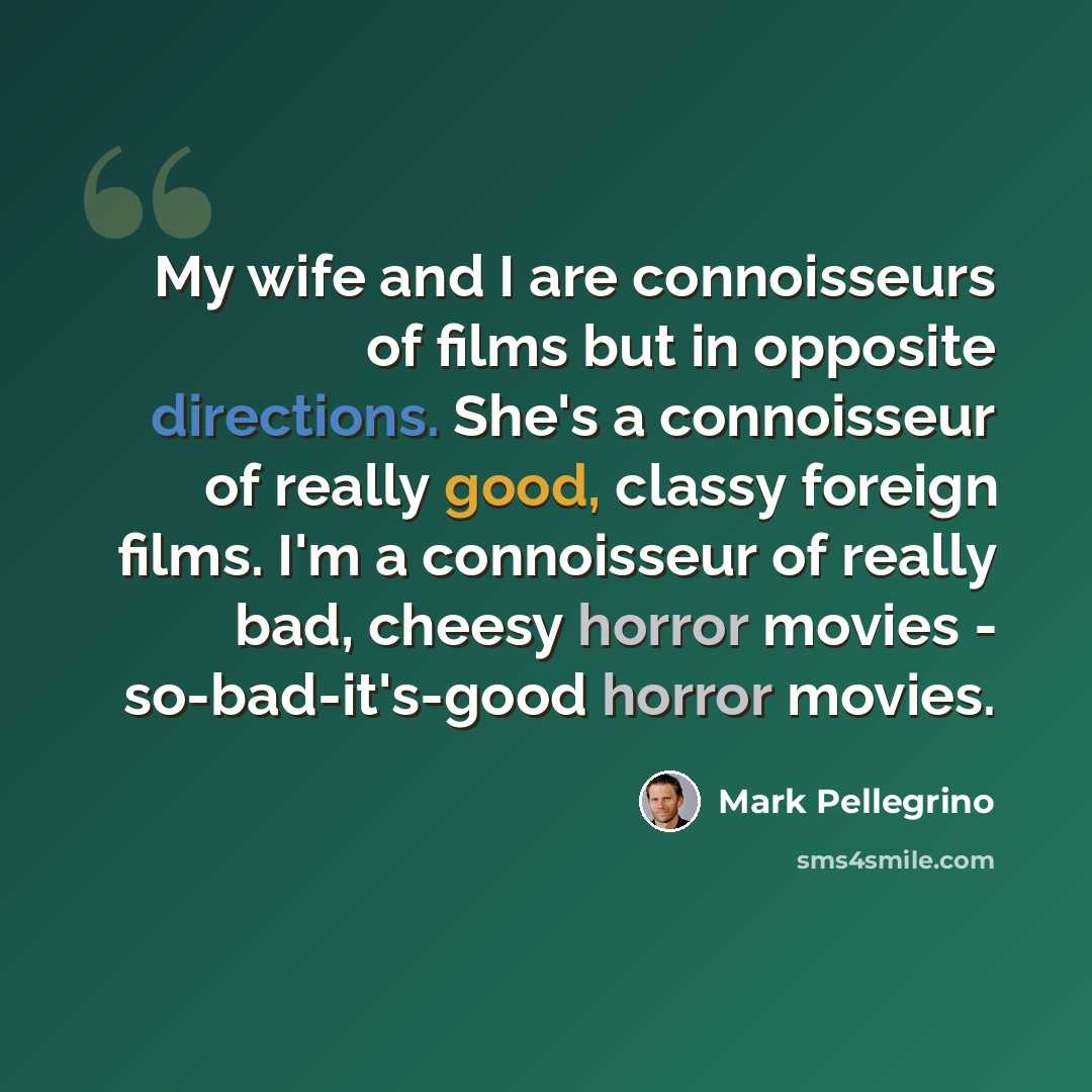 “My wife and I are connoisseurs of films but in opposite directions. She's a connoisseur of really good, classy foreign films. I'm a connoisseur of really bad, cheesy horror movies - so-bad-it's-good horror movies.” quote by Mark Pellegrino