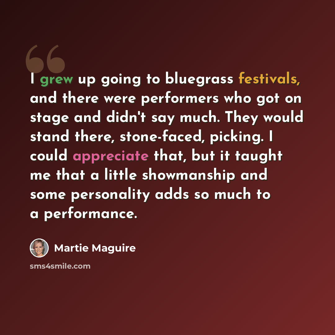 “I grew up going to bluegrass festivals, and there were performers who got on stage and didn't say much. They would stand there, stone-faced, picking. I could appreciate that, but it taught me that a little showmanship and some personality adds so much to a performance.” quote by Martie Maguire