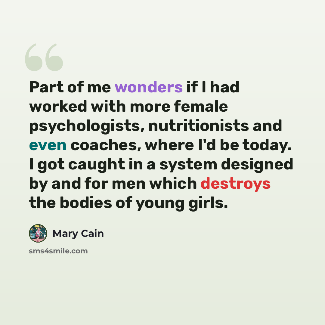 “Part of me wonders if I had worked with more female psychologists, nutritionists and even coaches, where I'd be today. I got caught in a system designed by and for men which destroys the bodies of young girls.” quote by Mary Cain