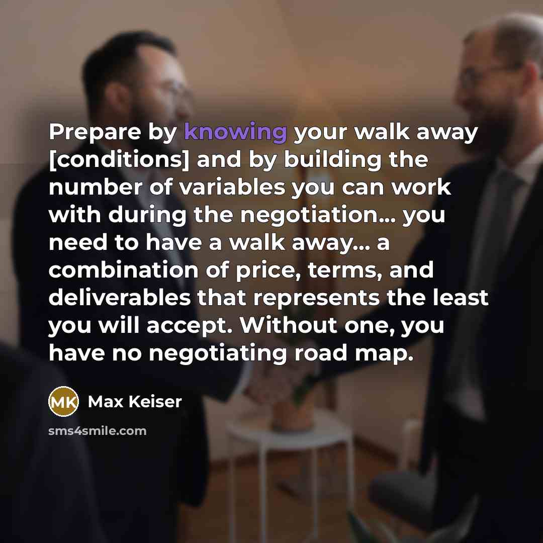 “Prepare by knowing your walk away [conditions] and by building the number of variables you can work with during the negotiation... you need to have a walk away... a combination of price, terms, and deliverables that represents the least you will accept. Without one, you have no negotiating road map.” quote by Max Keiser