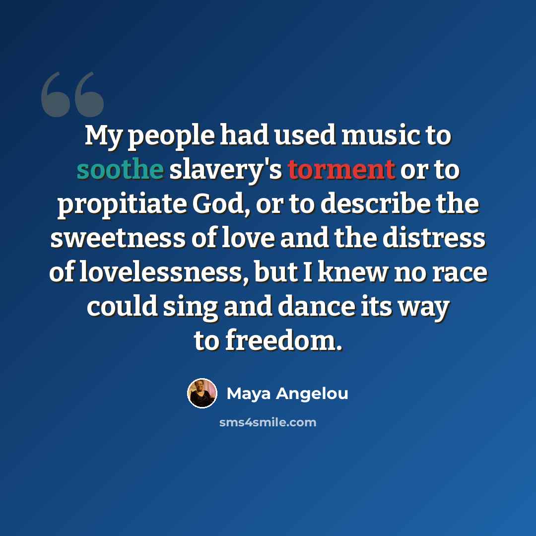 “My people had used music to soothe slavery's torment or to propitiate God, or to describe the sweetness of love and the distress of lovelessness, but I knew no race could sing and dance its way to freedom.” quote by Maya Angelou
