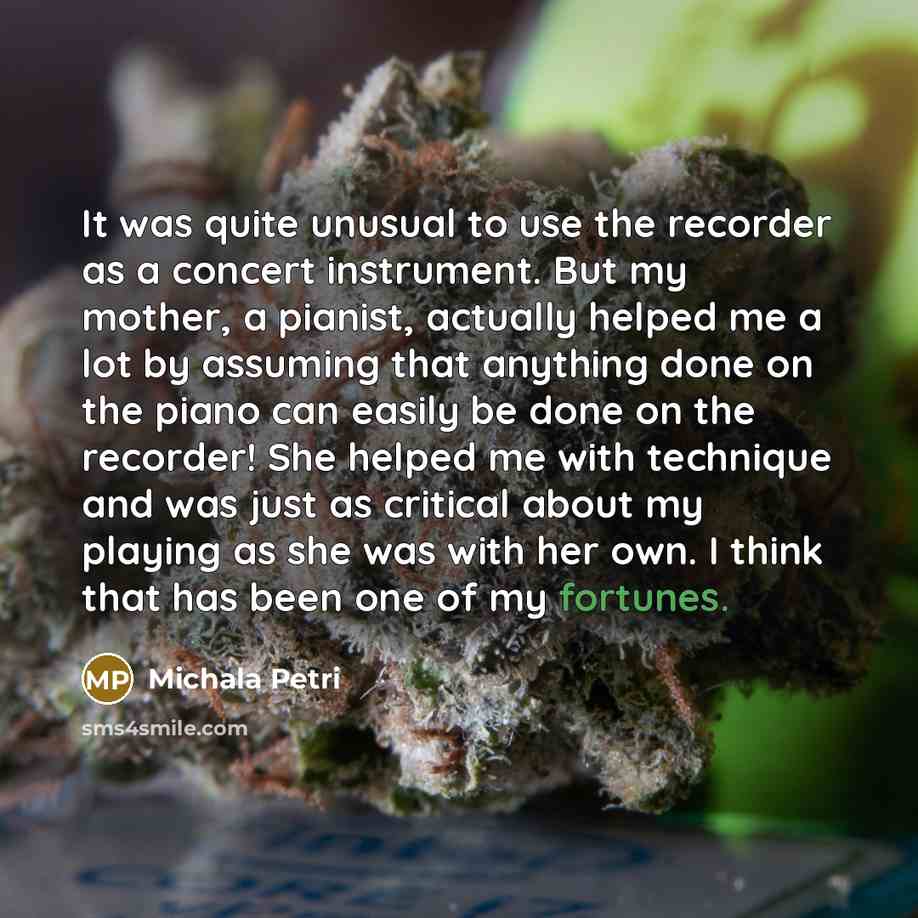 “It was quite unusual to use the recorder as a concert instrument. But my mother, a pianist, actually helped me a lot by assuming that anything done on the piano can easily be done on the recorder! She helped me with technique and was just as critical about my playing as she was with her own. I…” quote by Michala Petri