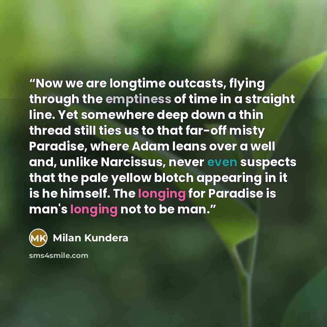 “Now we are longtime outcasts, flying through the emptiness of time in a straight line. Yet somewhere deep down a thin thread still ties us to that far-off misty Paradise, where Adam leans over a well and, unlike Narcissus, never even suspects that the pale yellow blotch appearing in it is he…” quote by Milan Kundera