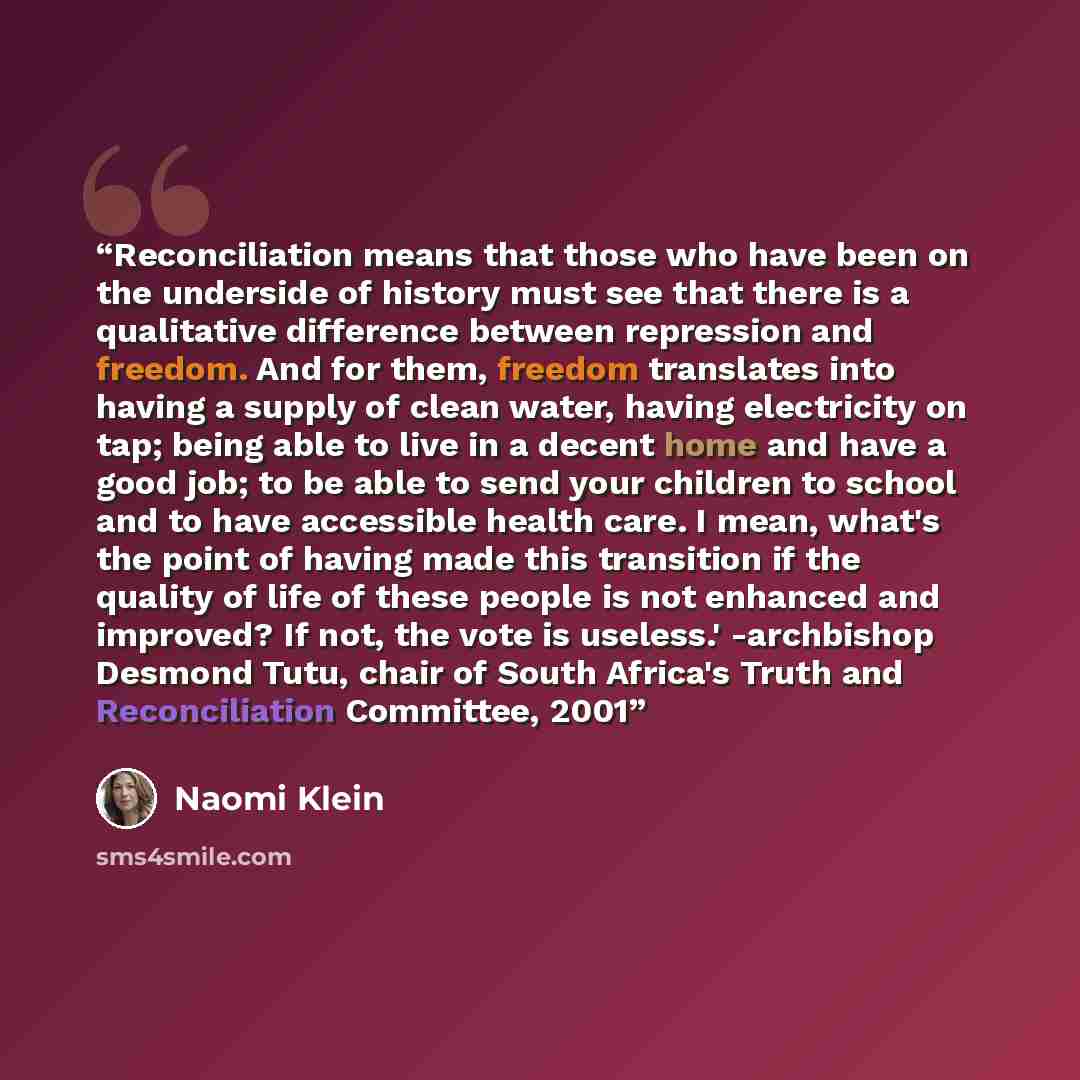 “Reconciliation means that those who have been on the underside of history must see that there is a qualitative difference between repression and freedom. And for them, freedom translates into having a supply of clean water, having electricity on tap; being able to live in a decent home and have a…” quote by Naomi Klein