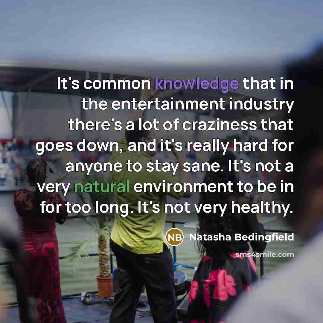 “It's common knowledge that in the entertainment industry there's a lot of craziness that goes down, and it's really hard for anyone to stay sane. It's not a very natural environment to be in for too long. It's not very healthy.” quote by Natasha Bedingfield