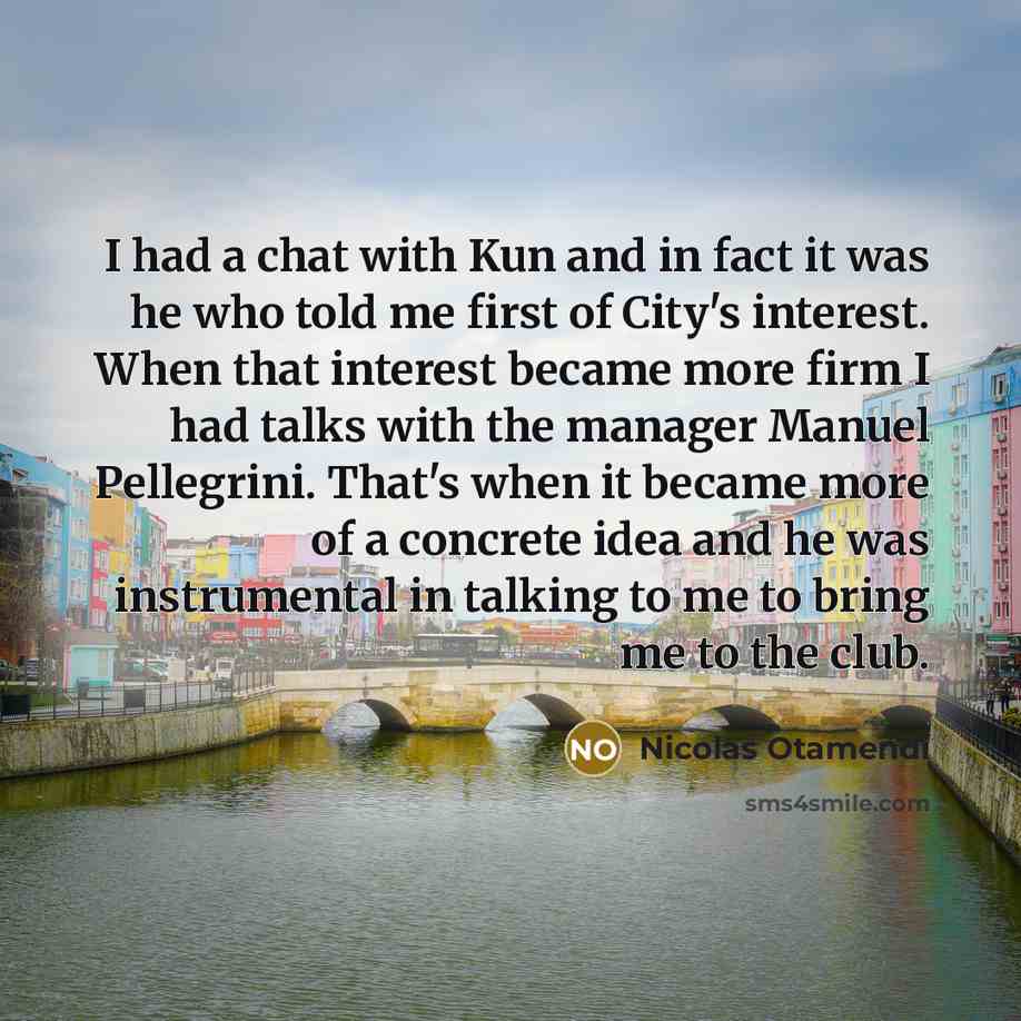 “I had a chat with Kun and in fact it was he who told me first of City's interest. When that interest became more firm I had talks with the manager Manuel Pellegrini. That's when it became more of a concrete idea and he was instrumental in talking to me to bring me to the club.” quote by Nicolas Otamendi