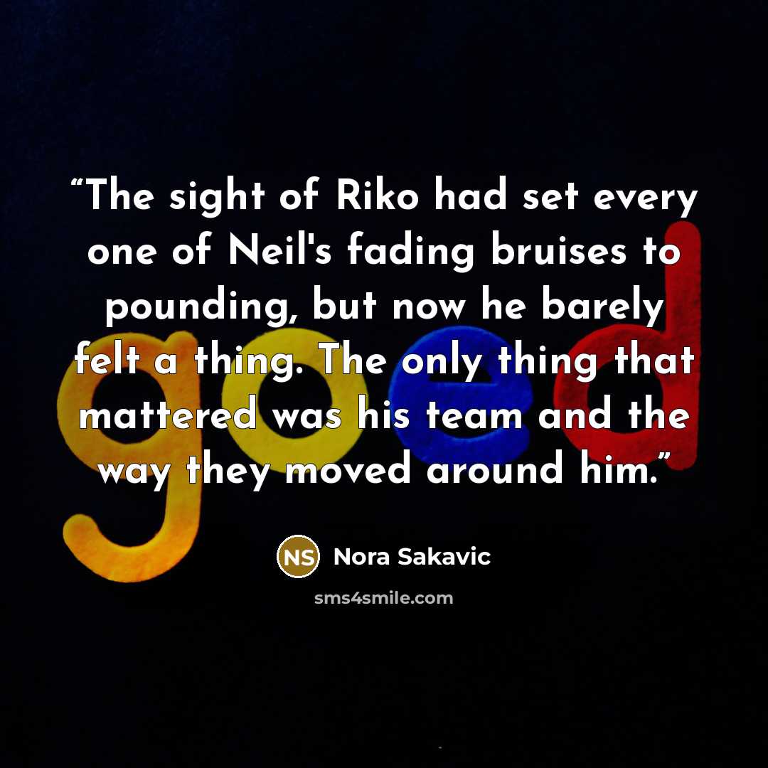 “The sight of Riko had set every one of Neil's fading bruises to pounding, but now he barely felt a thing. The only thing that mattered was his team and the way they moved around him.” quote by Nora Sakavic