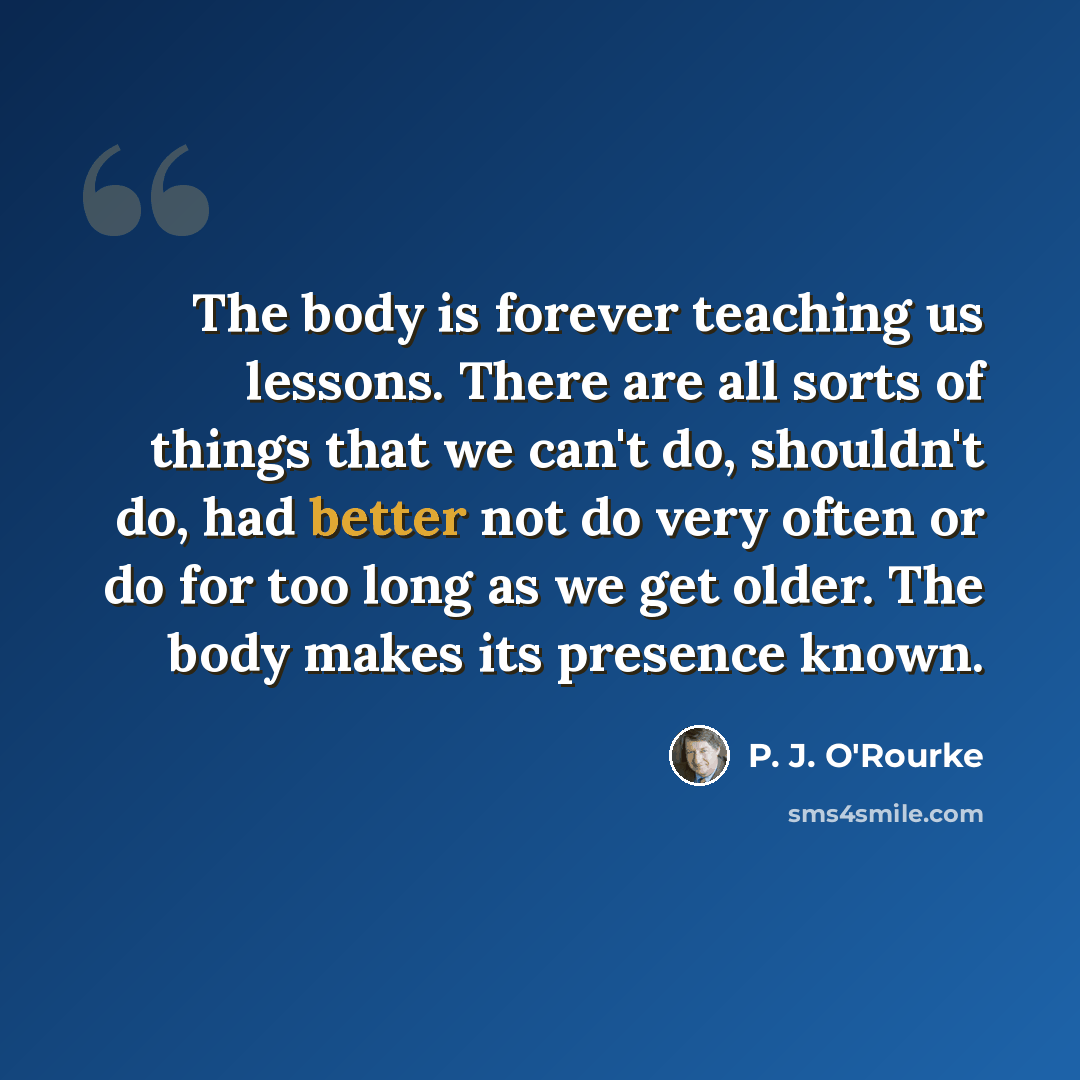 “The body is forever teaching us lessons. There are all sorts of things that we can't do, shouldn't do, had better not do very often or do for too long as we get older. The body makes its presence known.” quote by P. J. O'Rourke