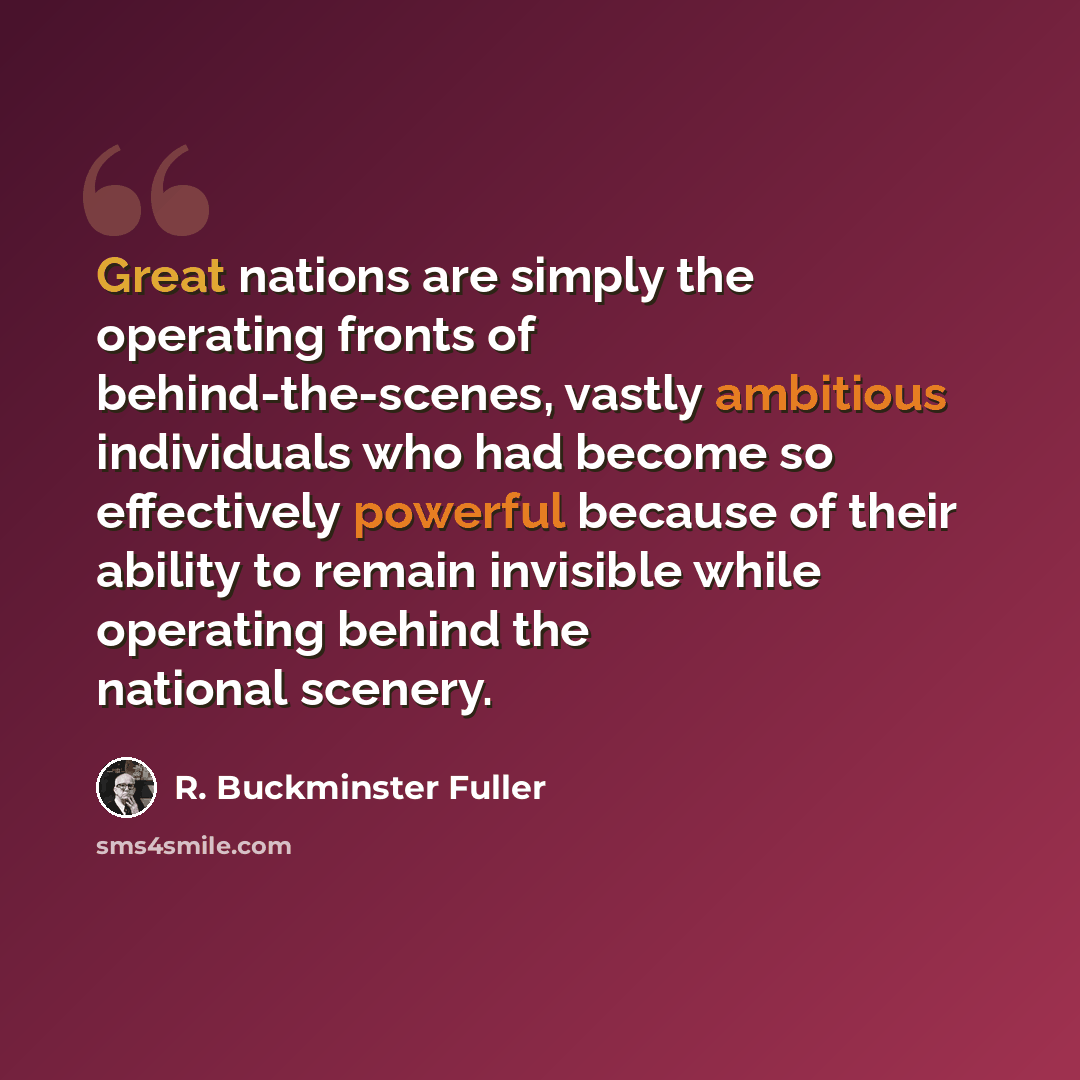 “Great nations are simply the operating fronts of behind-the-scenes, vastly ambitious individuals who had become so effectively powerful because of their ability to remain invisible while operating behind the national scenery.” quote by R. Buckminster Fuller