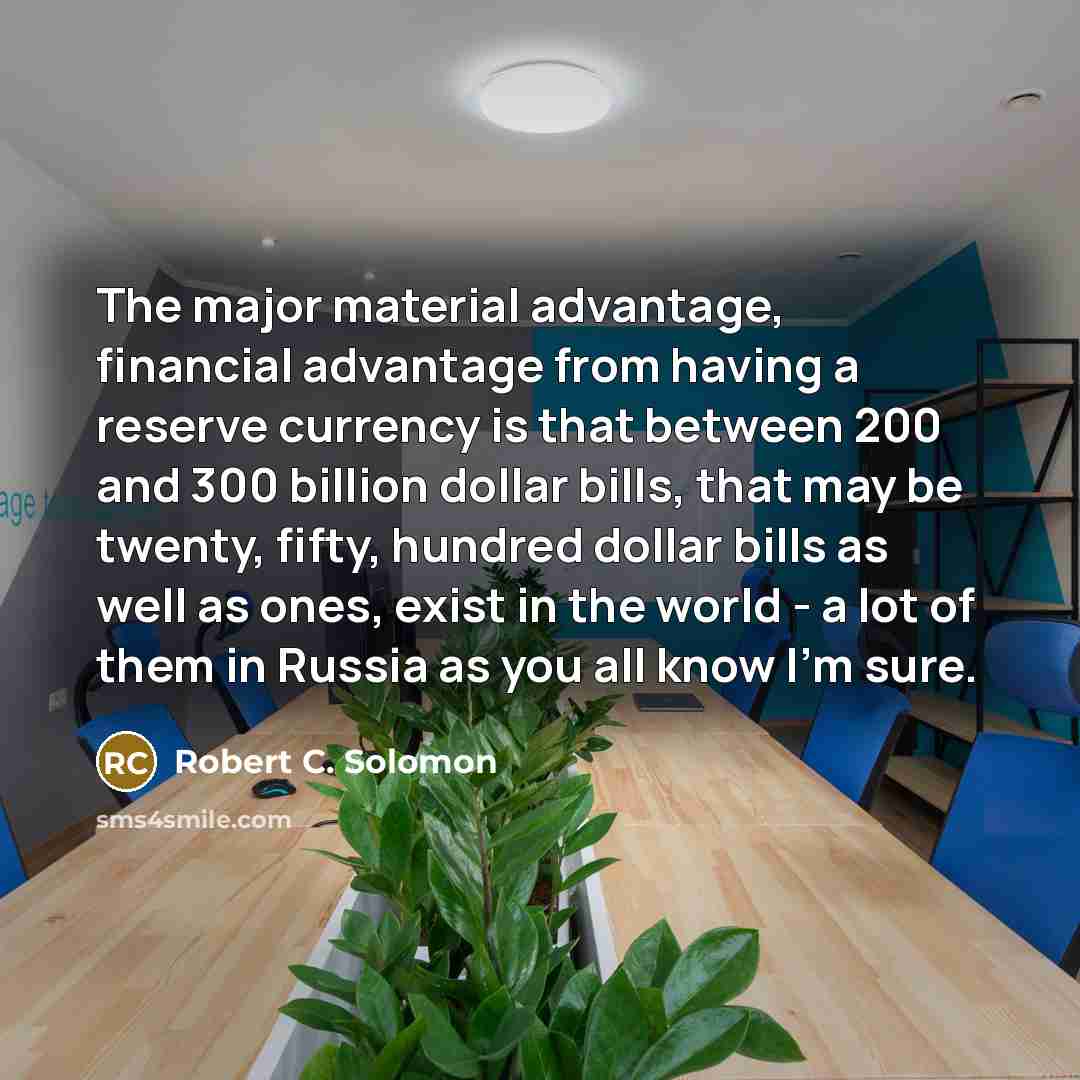 “The major material advantage, financial advantage from having a reserve currency is that between 200 and 300 billion dollar bills, that may be twenty, fifty, hundred dollar bills as well as ones, exist in the world - a lot of them in Russia as you all know I'm sure.” quote by Robert C. Solomon