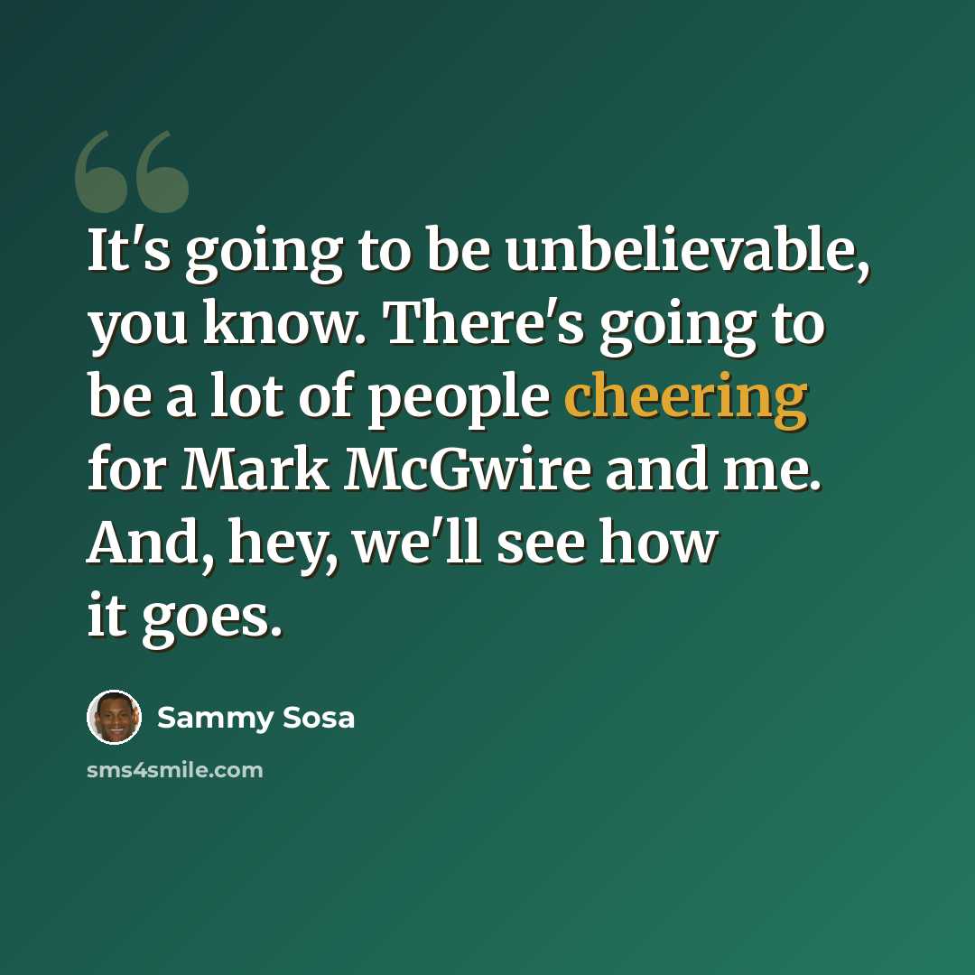 “It's going to be unbelievable, you know. There's going to be a lot of people cheering for Mark McGwire and me. And, hey, we'll see how it goes.” quote by Sammy Sosa