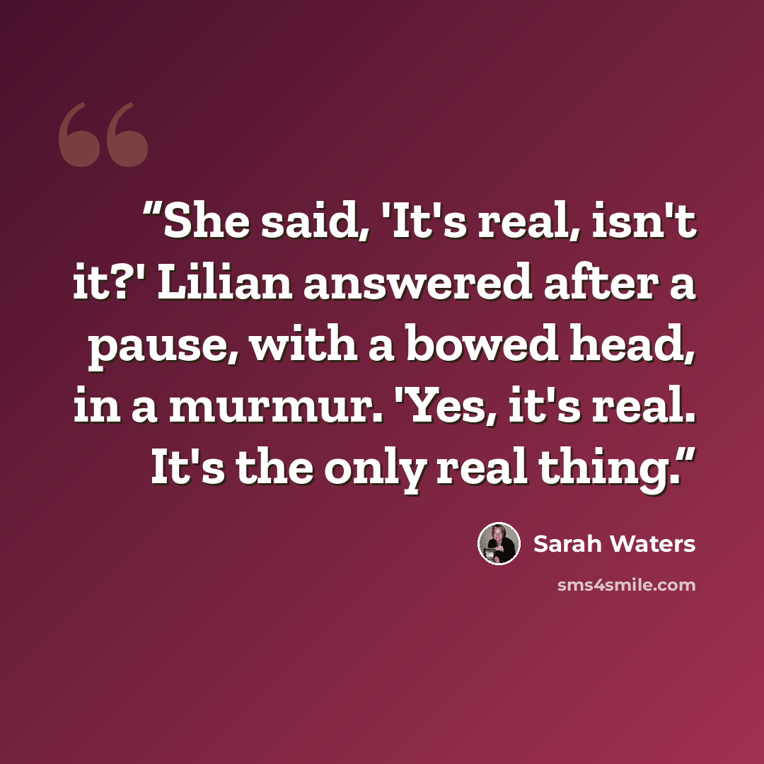 “She said, 'It's real, isn't it?' Lilian answered after a pause, with a bowed head, in a murmur. 'Yes, it's real. It's the only real thing.” quote by Sarah Waters
