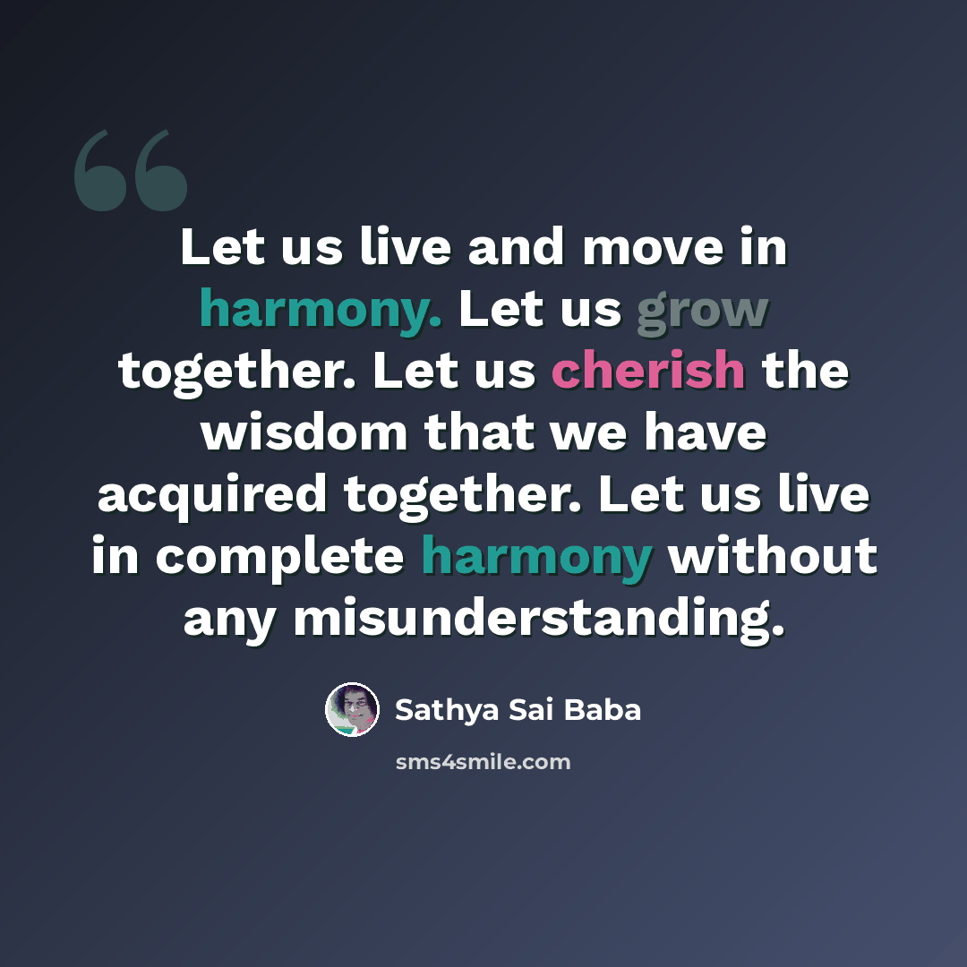 “Let us live and move in harmony. Let us grow together. Let us cherish the wisdom that we have acquired together. Let us live in complete harmony without any misunderstanding.” quote by Sathya Sai Baba