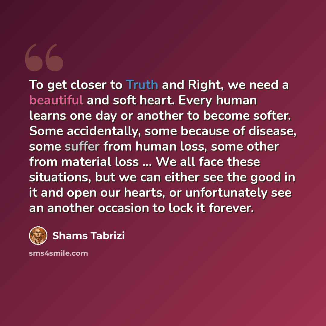 “To get closer to Truth and Right, we need a beautiful and soft heart. Every human learns one day or another to become softer. Some accidentally, some because of disease, some suffer from human loss, some other from material loss ... We all face these situations, but we can either see the good in…” quote by Shams Tabrizi