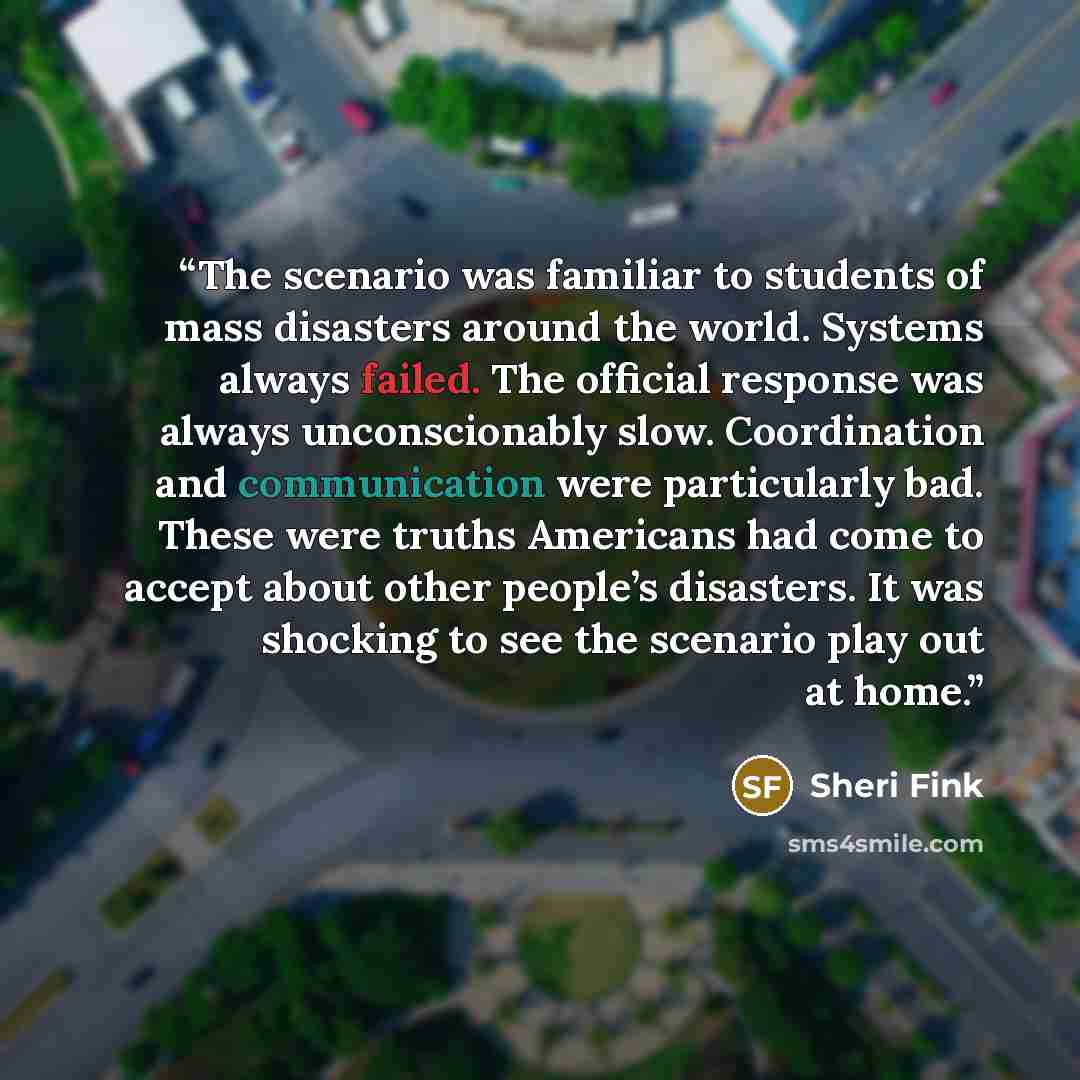 “The scenario was familiar to students of mass disasters around the world. Systems always failed. The official response was always unconscionably slow. Coordination and communication were particularly bad. These were truths Americans had come to accept about other people’s disasters. It was…” quote by Sheri Fink