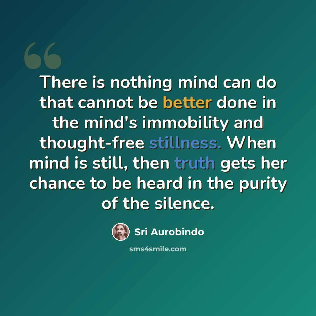 “There is nothing mind can do that cannot be better done in the mind's immobility and thought-free stillness. When mind is still, then truth gets her chance to be heard in the purity of the silence.” quote by Sri Aurobindo