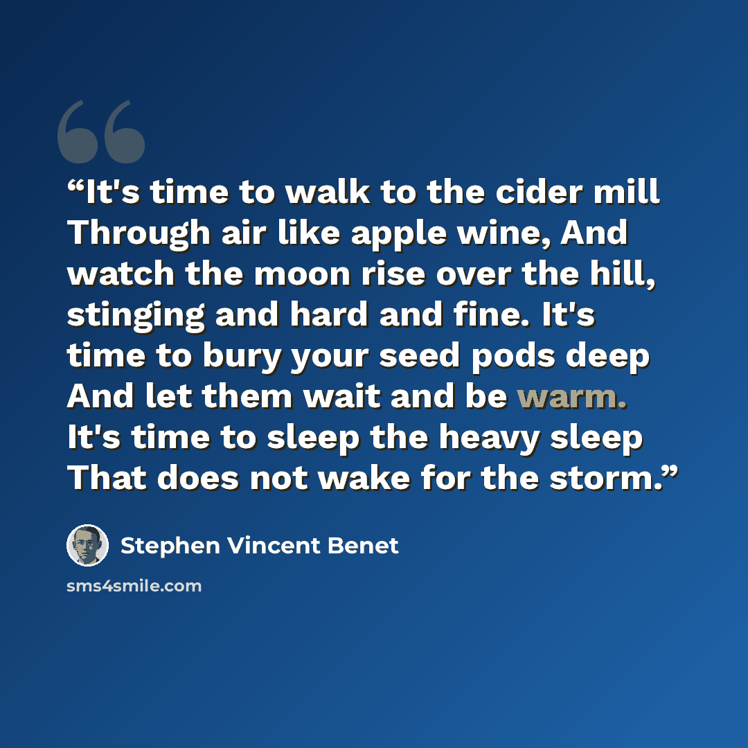 “It's time to walk to the cider mill Through air like apple wine, And watch the moon rise over the hill, stinging and hard and fine. It's time to bury your seed pods deep And let them wait and be warm. It's time to sleep the heavy sleep That does not wake for the storm.” quote by Stephen Vincent Benet