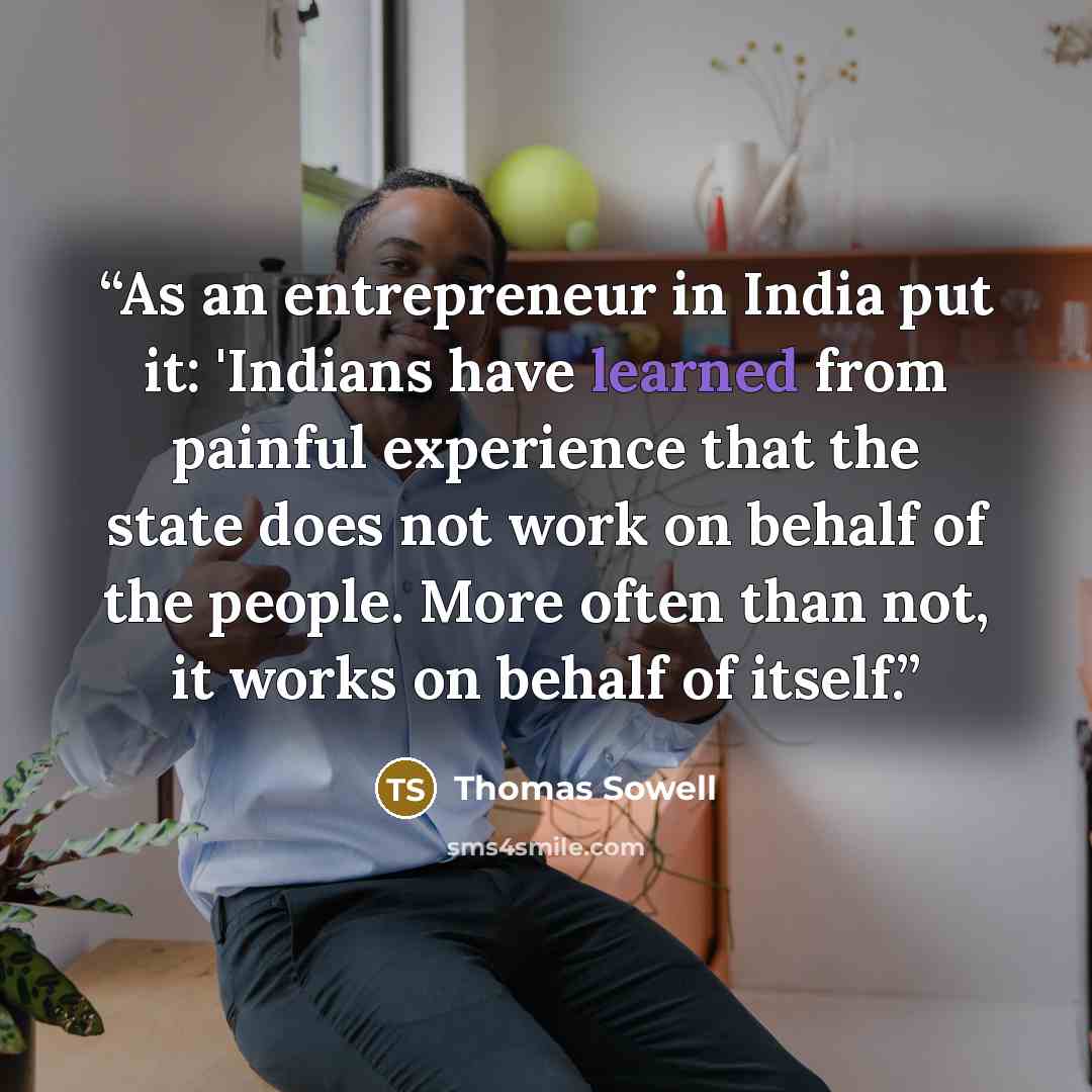 “As an entrepreneur in India put it: 'Indians have learned from painful experience that the state does not work on behalf of the people. More often than not, it works on behalf of itself.” quote by Thomas Sowell