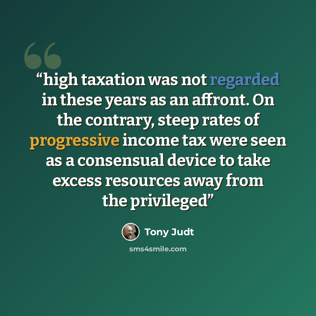 “high taxation was not regarded in these years as an affront. On the contrary, steep rates of progressive income tax were seen as a consensual device to take excess resources away from the privileged” quote by Tony Judt