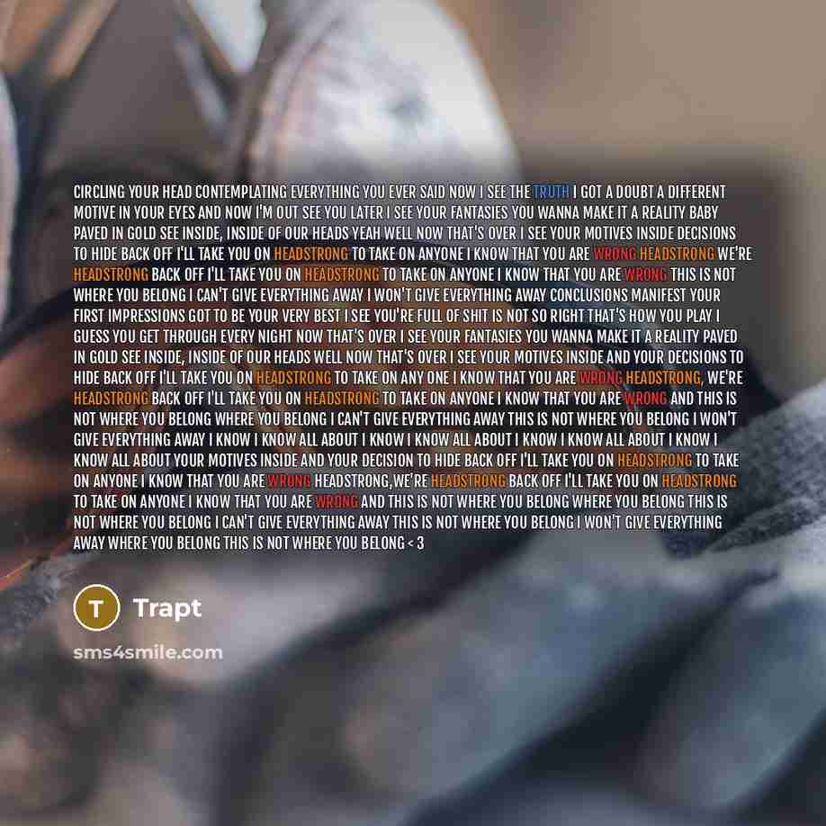 “Circling your head contemplating everything you ever said Now I see the truth I got a doubt A different motive in your eyes and now I'm out See you later I see your fantasies You wanna make it a reality baby paved in gold See inside, inside of our heads yeah Well now that's over I see your motives…” quote by Trapt