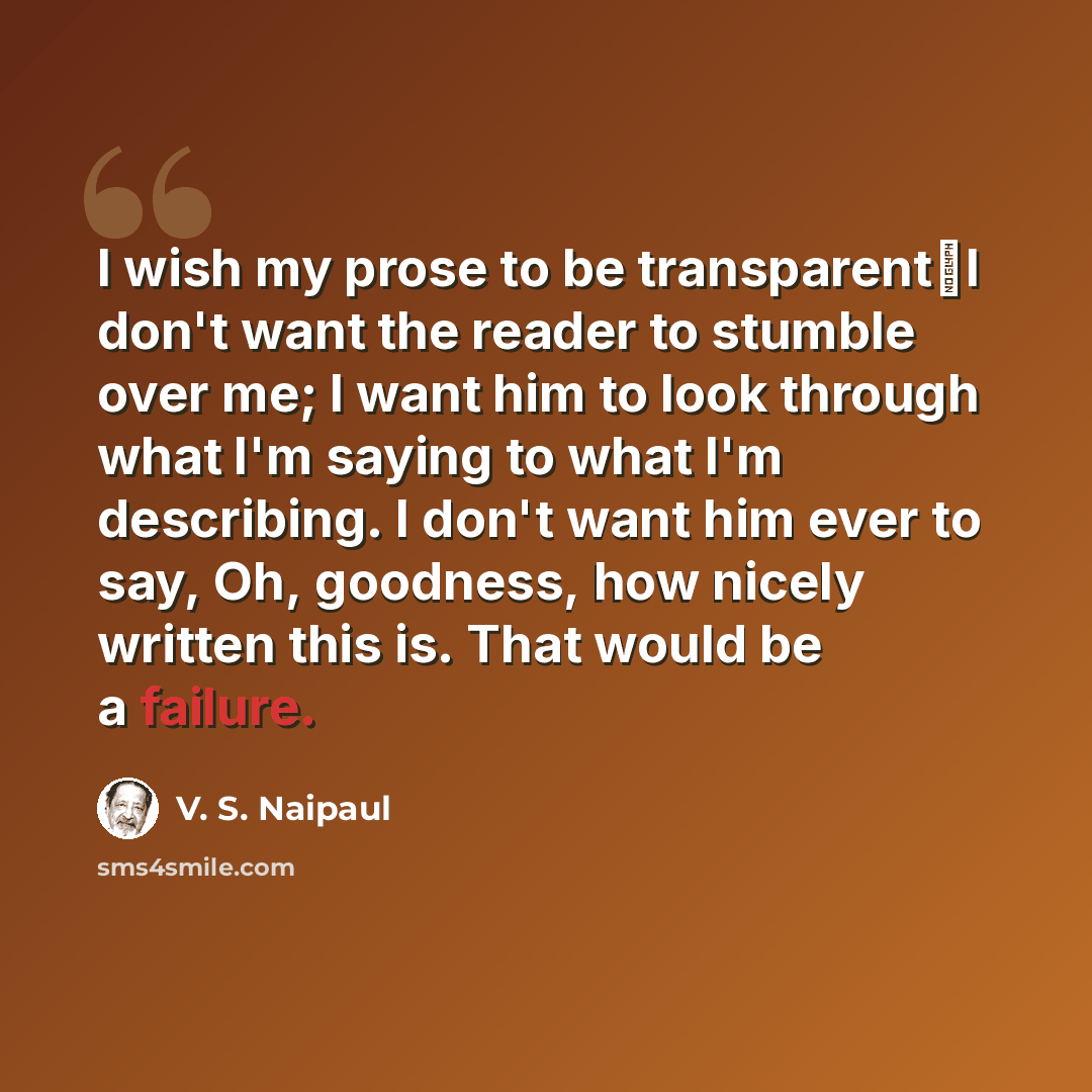 “I wish my prose to be transparentI don't want the reader to stumble over me; I want him to look through what I'm saying to what I'm describing. I don't want him ever to say, Oh, goodness, how nicely written this is. That would be a failure.” quote by V. S. Naipaul