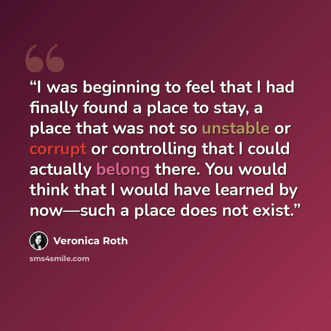 “I was beginning to feel that I had finally found a place to stay, a place that was not so unstable or corrupt or controlling that I could actually belong there. You would think that I would have learned by now—such a place does not exist.” quote by Veronica Roth