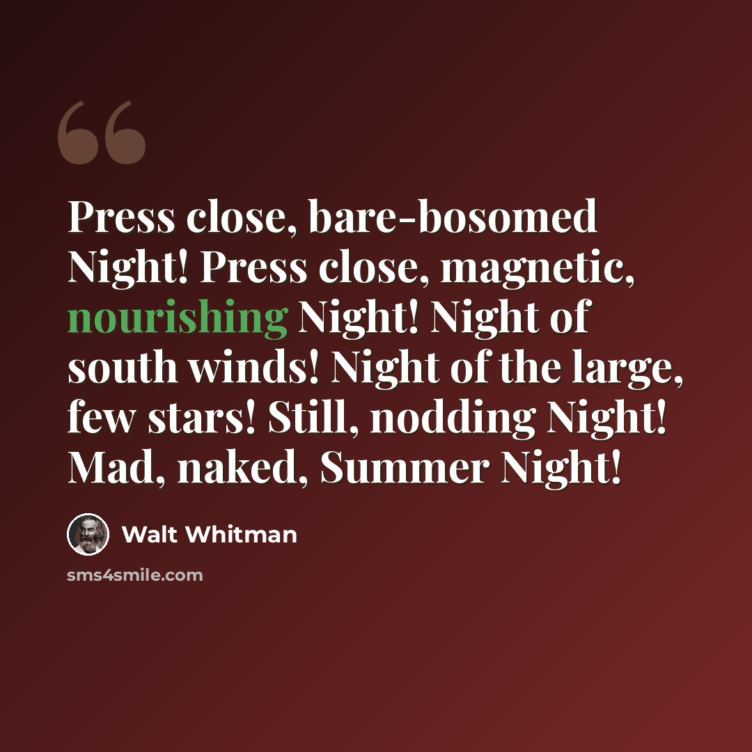 “Press close, bare-bosomed Night! Press close, magnetic, nourishing Night! Night of south winds! Night of the large, few stars! Still, nodding Night! Mad, naked, Summer Night!” quote by Walt Whitman