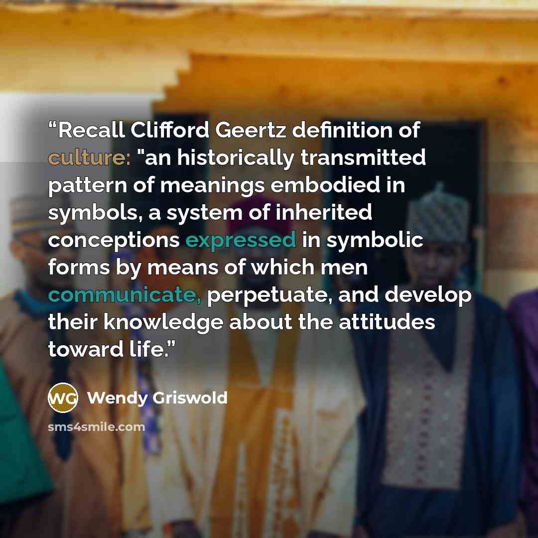 “Recall Clifford Geertz definition of culture: "an historically transmitted pattern of meanings embodied in symbols, a system of inherited conceptions expressed in symbolic forms by means of which men communicate, perpetuate, and develop their knowledge about the attitudes toward life.” quote by Wendy Griswold
