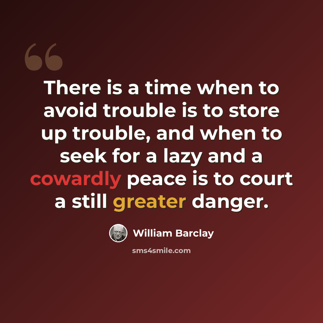 “There is a time when to avoid trouble is to store up trouble, and when to seek for a lazy and a cowardly peace is to court a still greater danger.” quote by William Barclay