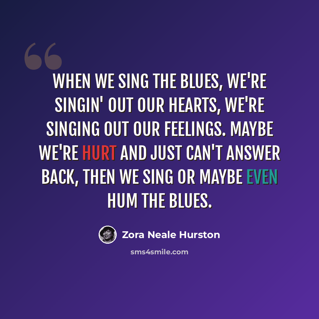 “When we sing the blues, we're singin' out our hearts, we're singing out our feelings. Maybe we're hurt and just can't answer back, then we sing or maybe even hum the blues.” quote by Zora Neale Hurston