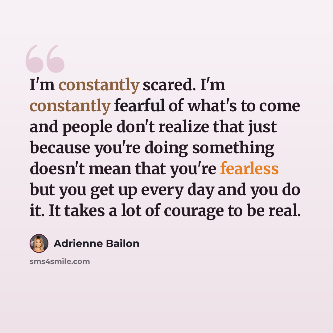 “I'm constantly scared. I'm constantly fearful of what's to come and people don't realize that just because you're doing something doesn't mean that you're fearless but you get up every day and you do it. It takes a lot of courage to be real.” quote by Adrienne Bailon