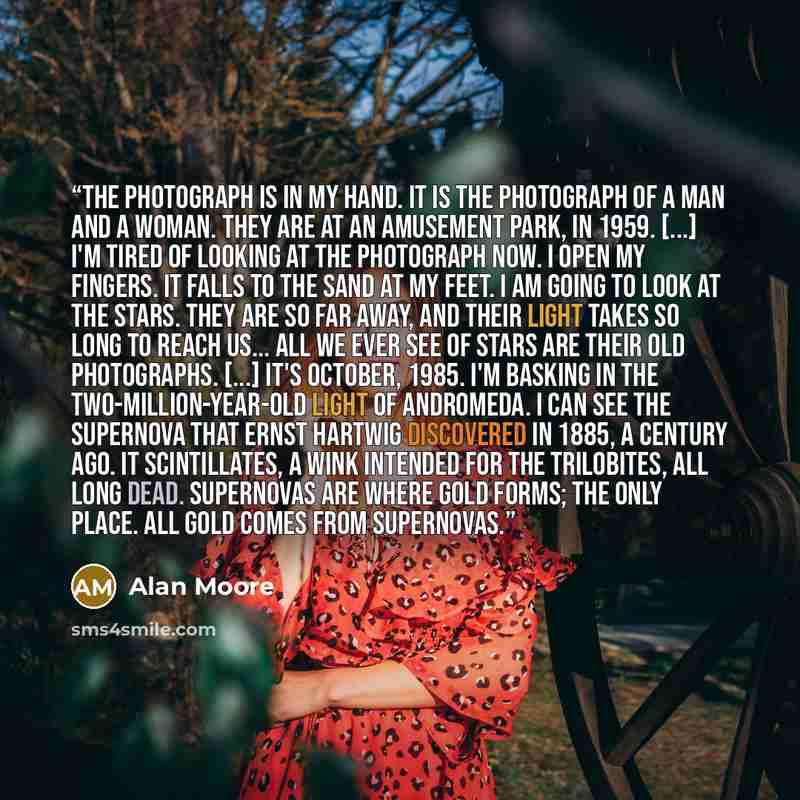 “The photograph is in my hand. It is the photograph of a man and a woman. They are at an amusement park, in 1959. [...] I'm tired of looking at the photograph now. I open my fingers. It falls to the sand at my feet. I am going to look at the stars. They are so far away, and their light takes so…” quote by Alan Moore