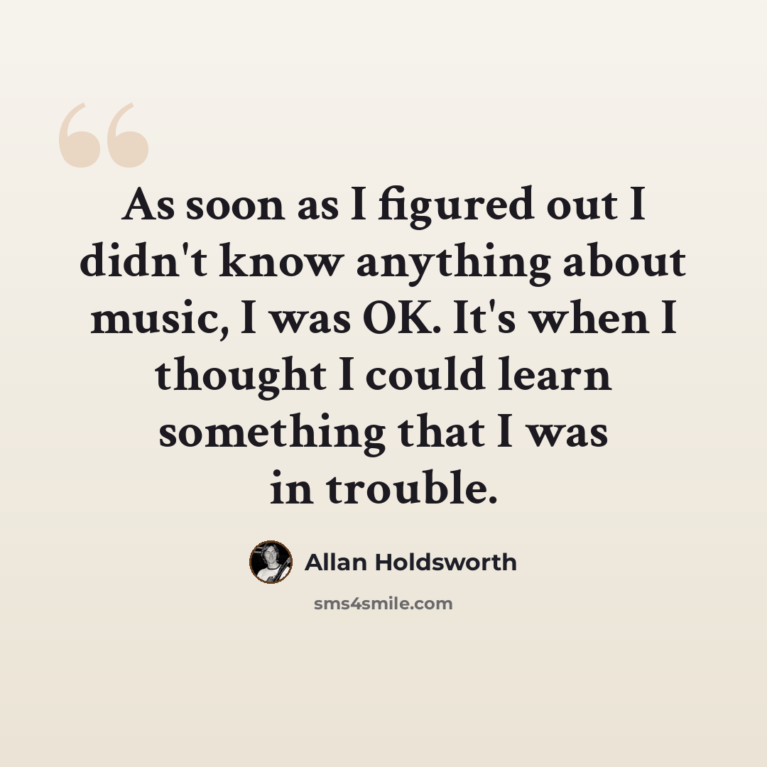 “As soon as I figured out I didn't know anything about music, I was OK. It's when I thought I could learn something that I was in trouble.” quote by Allan Holdsworth