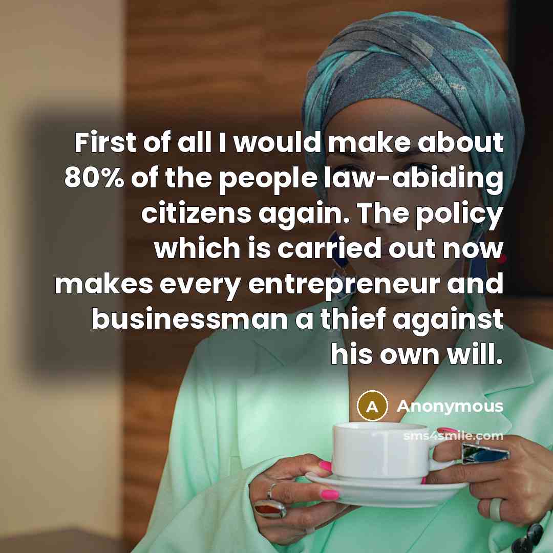 “First of all I would make about 80% of the people law-abiding citizens again. The policy which is carried out now makes every entrepreneur and businessman a thief against his own will.” quote by Anonymous