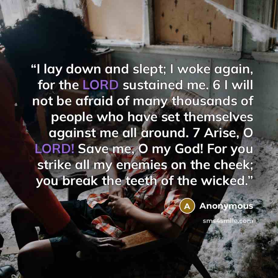 “I lay down and slept; I woke again, for the LORD sustained me. 6 I will not be afraid of many thousands of people who have set themselves against me all around. 7 Arise, O LORD! Save me, O my God! For you strike all my enemies on the cheek; you break the teeth of the wicked.” quote by Anonymous