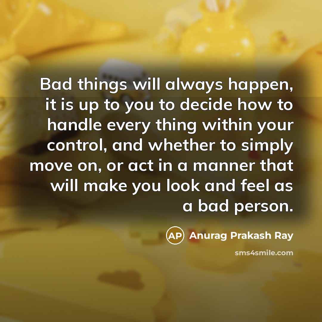“Bad things will always happen, it is up to you to decide how to handle every thing within your control, and whether to simply move on, or act in a manner that will make you look and feel as a bad person.” quote by Anurag Prakash Ray