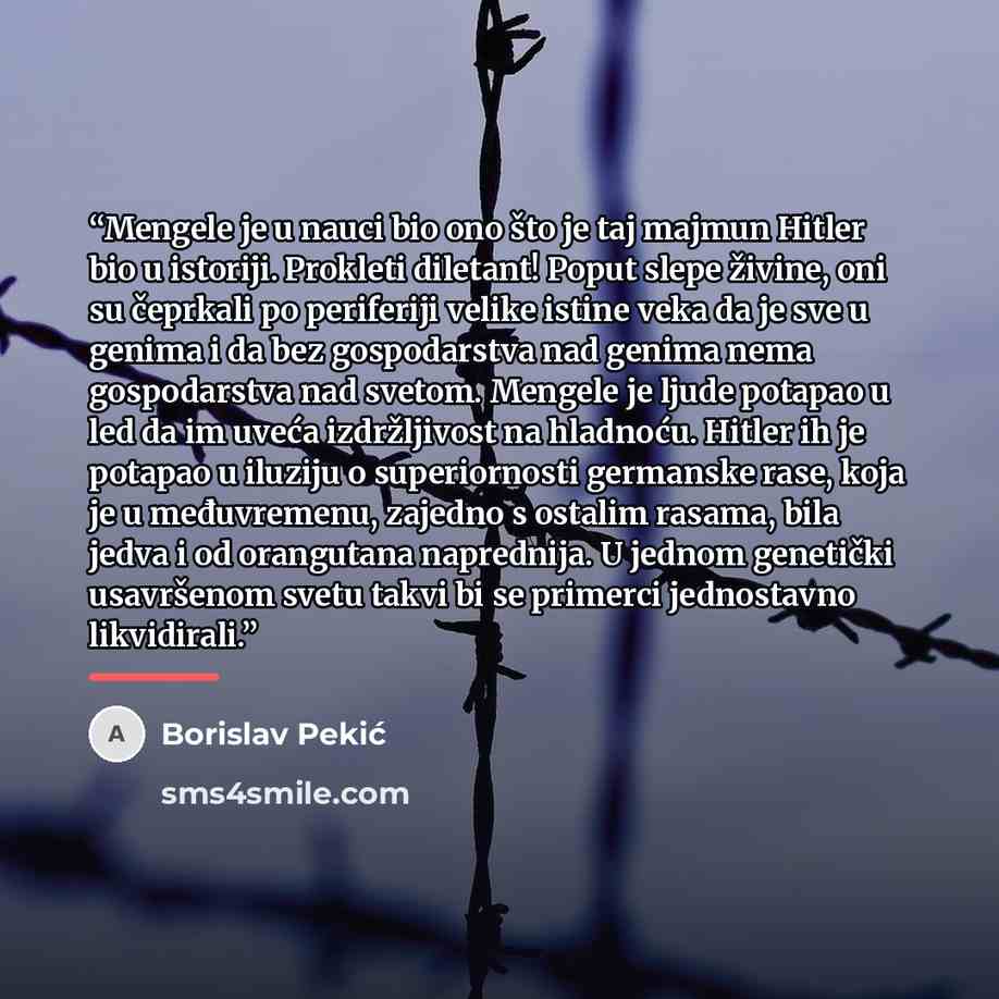 “Mengele je u nauci bio ono što je taj majmun Hitler bio u istoriji. Prokleti diletant! Poput slepe živine, oni su čeprkali po periferiji velike istine veka da je sve u genima i da bez gospodarstva nad genima nema gospodarstva nad svetom. Mengele je ljude potapao u led da im uveća izdržljivost na…” quote by Borislav Pekić