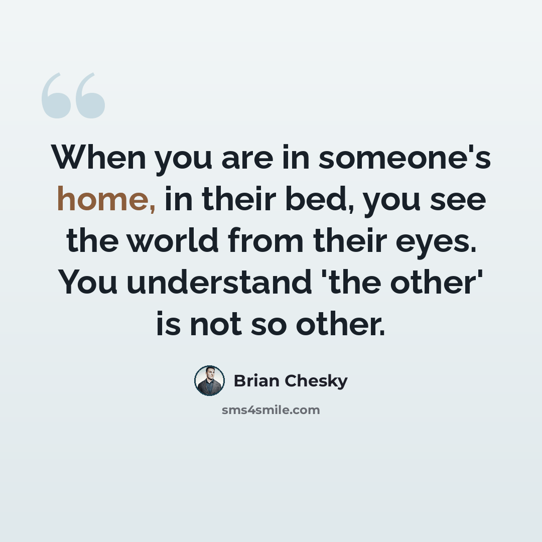“When you are in someone's home, in their bed, you see the world from their eyes. You understand 'the other' is not so other.” quote by Brian Chesky