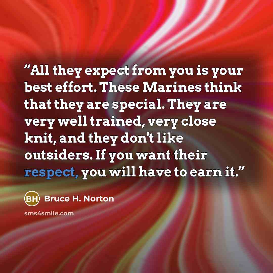 “All they expect from you is your best effort. These Marines think that they are special. They are very well trained, very close knit, and they don't like outsiders. If you want their respect, you will have to earn it.” quote by Bruce H. Norton