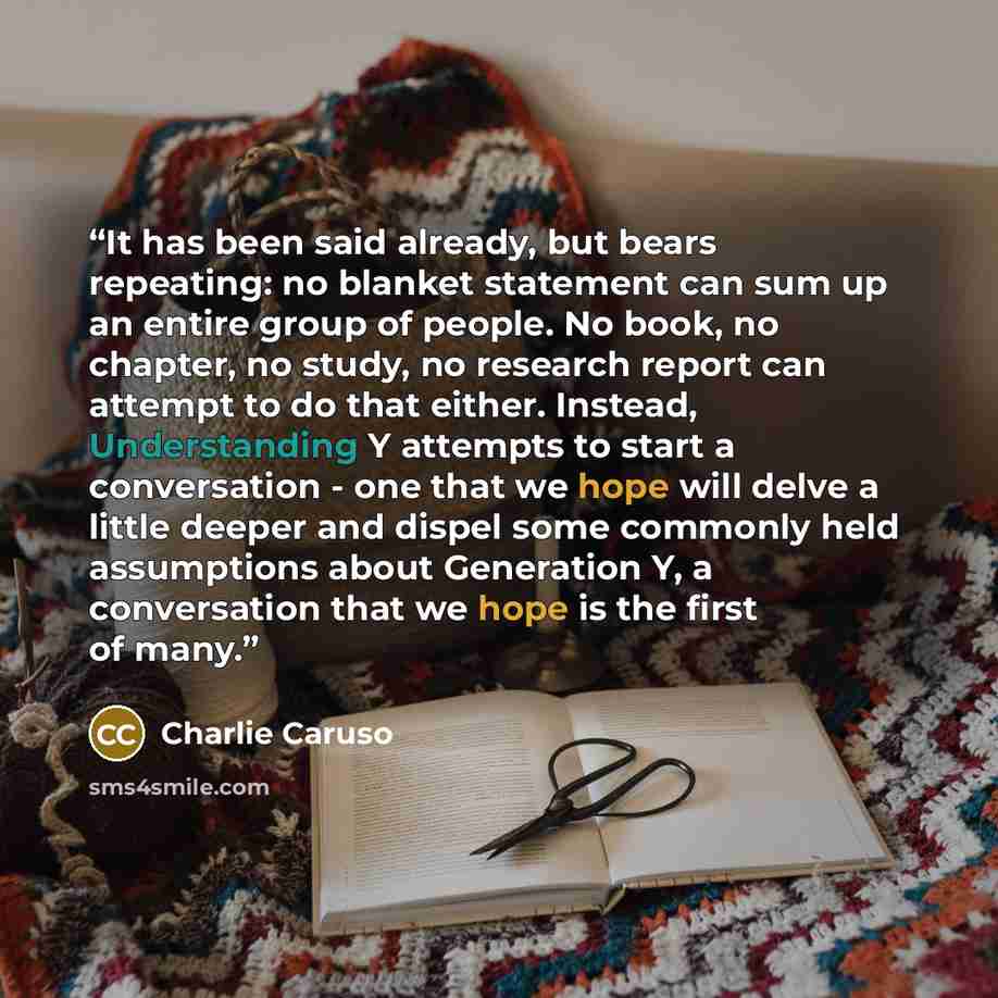 “It has been said already, but bears repeating: no blanket statement can sum up an entire group of people. No book, no chapter, no study, no research report can attempt to do that either. Instead, Understanding Y attempts to start a conversation - one that we hope will delve a little deeper and…” quote by Charlie Caruso