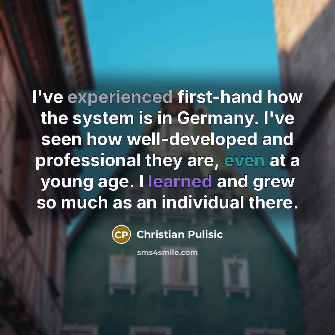 “I've experienced first-hand how the system is in Germany. I've seen how well-developed and professional they are, even at a young age. I learned and grew so much as an individual there.” quote by Christian Pulisic