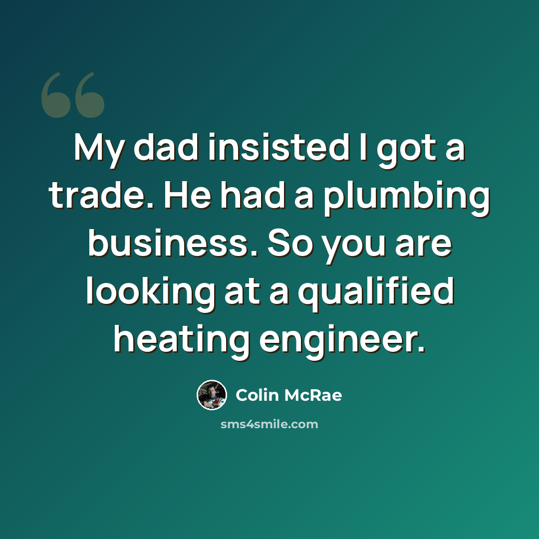 “My dad insisted I got a trade. He had a plumbing business. So you are looking at a qualified heating engineer.” quote by Colin McRae