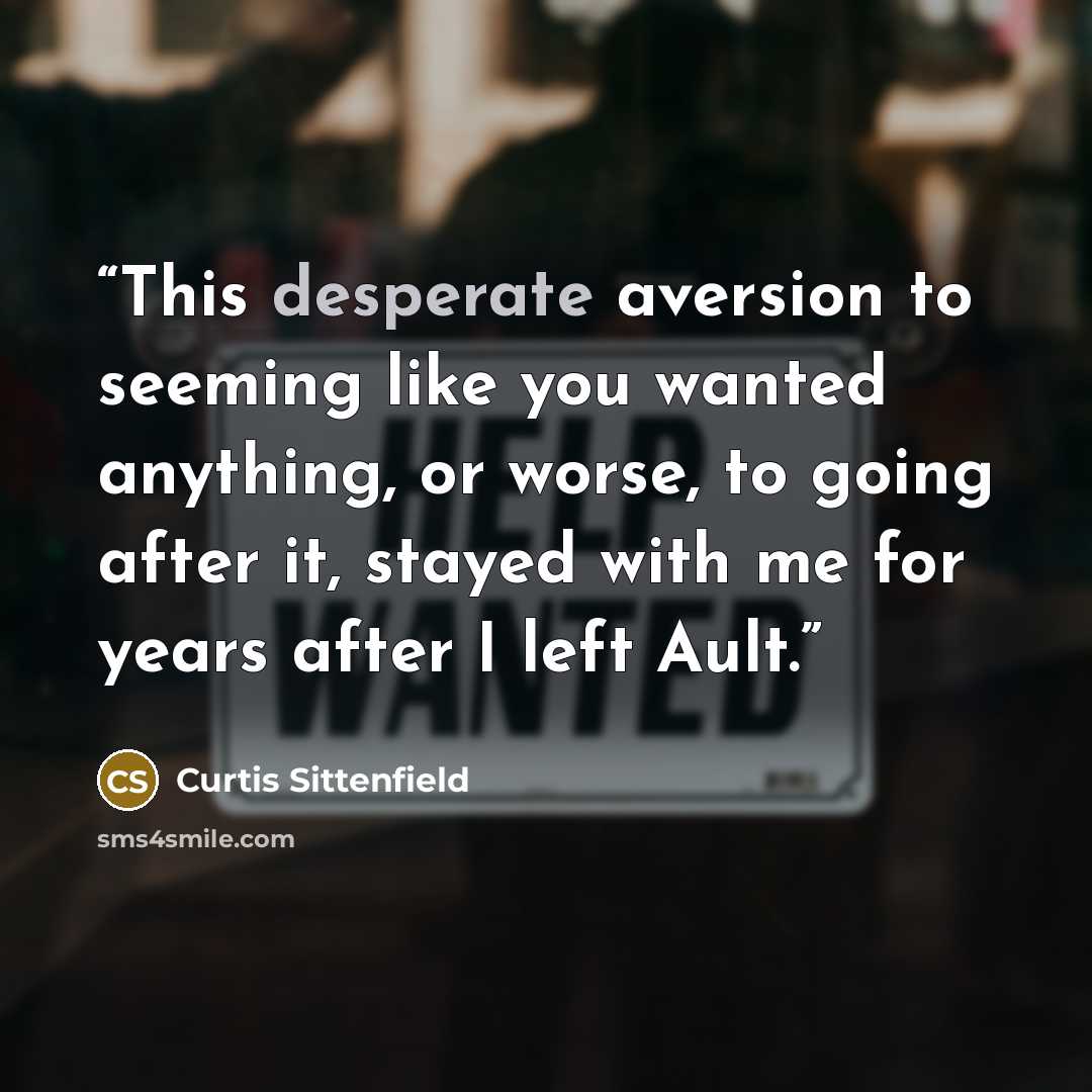 “This desperate aversion to seeming like you wanted anything, or worse, to going after it, stayed with me for years after I left Ault.” quote by Curtis Sittenfield