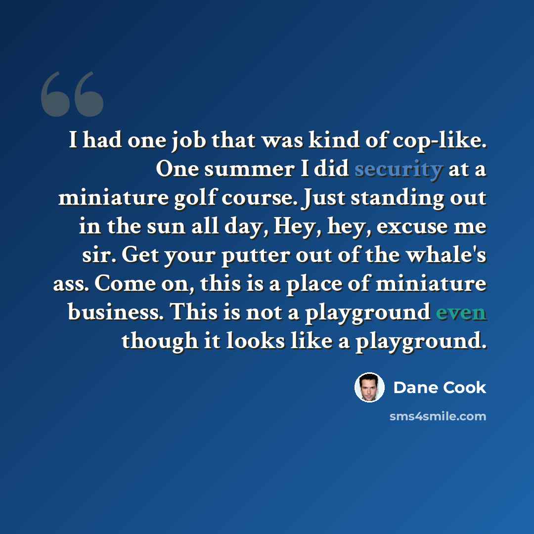 “I had one job that was kind of cop-like. One summer I did security at a miniature golf course. Just standing out in the sun all day, Hey, hey, excuse me sir. Get your putter out of the whale's ass. Come on, this is a place of miniature business. This is not a playground even though it looks like a…” quote by Dane Cook