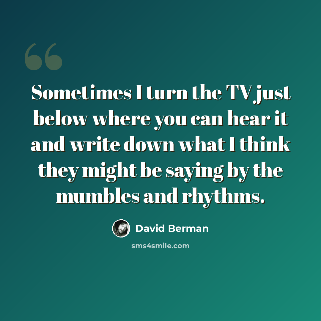“Sometimes I turn the TV just below where you can hear it and write down what I think they might be saying by the mumbles and rhythms.” quote by David Berman