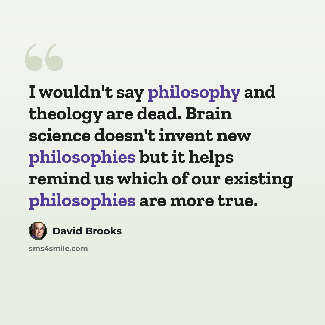 “I wouldn't say philosophy and theology are dead. Brain science doesn't invent new philosophies but it helps remind us which of our existing philosophies are more true.” quote by David Brooks